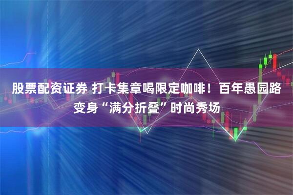 股票配资证券 打卡集章喝限定咖啡！百年愚园路变身“满分折叠”时尚秀场