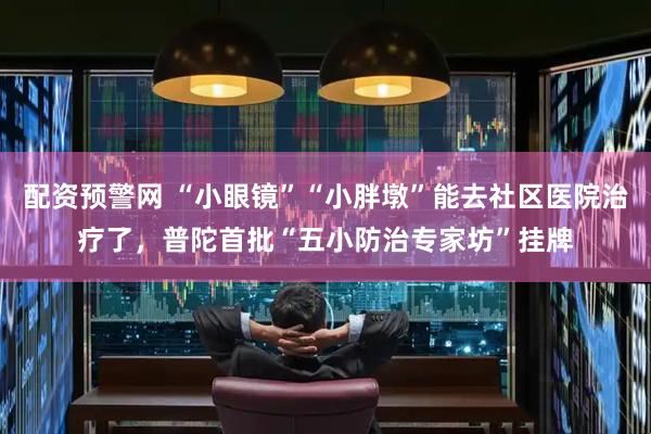 配资预警网 “小眼镜”“小胖墩”能去社区医院治疗了，普陀首批“五小防治专家坊”挂牌
