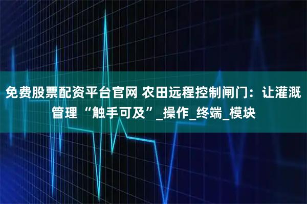 免费股票配资平台官网 农田远程控制闸门:让灌溉管理 “触手可及”_操作_终端_模块