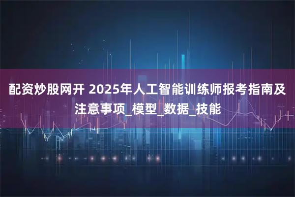 配资炒股网开 2025年人工智能训练师报考指南及注意事项_模型_数据_技能