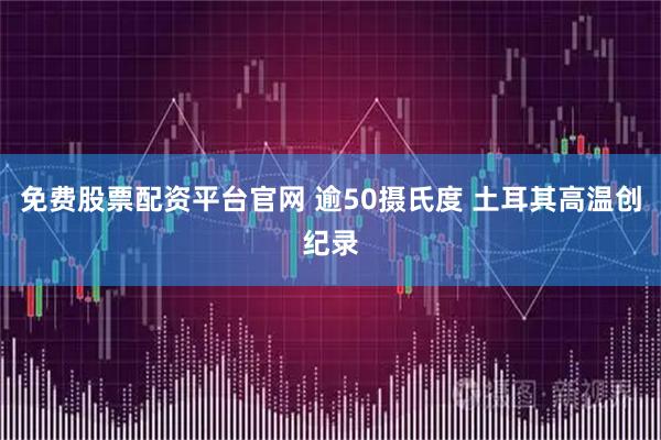 免费股票配资平台官网 逾50摄氏度 土耳其高温创纪录