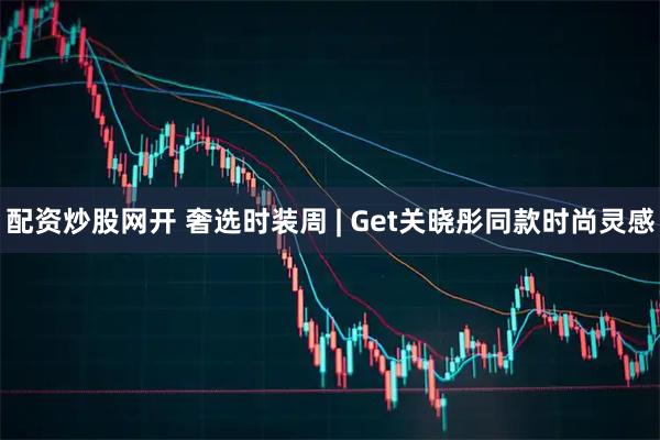 配资炒股网开 奢选时装周 | Get关晓彤同款时尚灵感