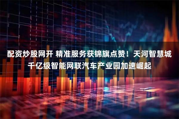 配资炒股网开 精准服务获锦旗点赞！天河智慧城千亿级智能网联汽车产业园加速崛起