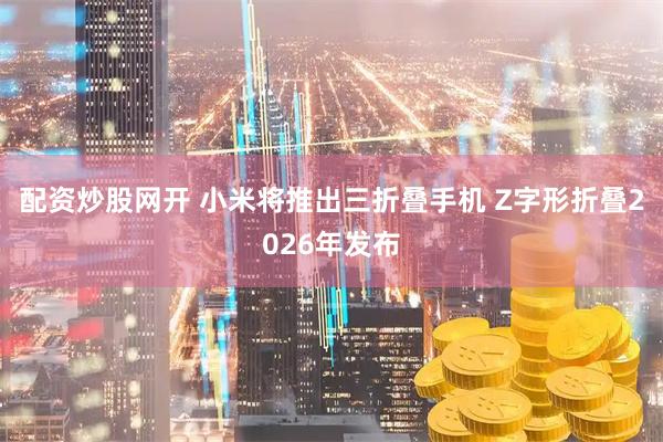 配资炒股网开 小米将推出三折叠手机 Z字形折叠2026年发布