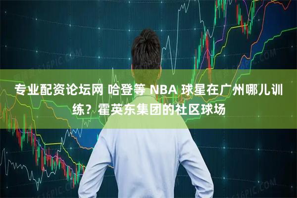 专业配资论坛网 哈登等 NBA 球星在广州哪儿训练？霍英东集团的社区球场