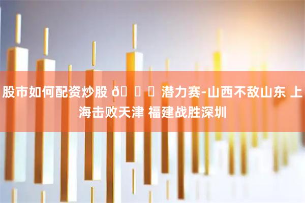 股市如何配资炒股 🏀潜力赛-山西不敌山东 上海击败天津 福建战胜深圳