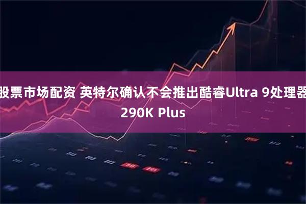 股票市场配资 英特尔确认不会推出酷睿Ultra 9处理器290K Plus