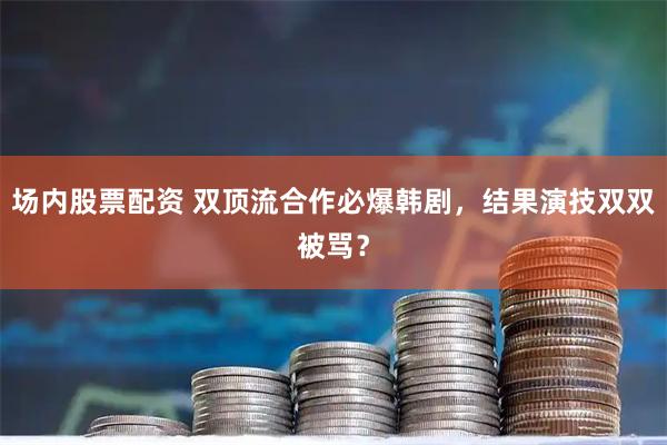 场内股票配资 双顶流合作必爆韩剧，结果演技双双被骂？