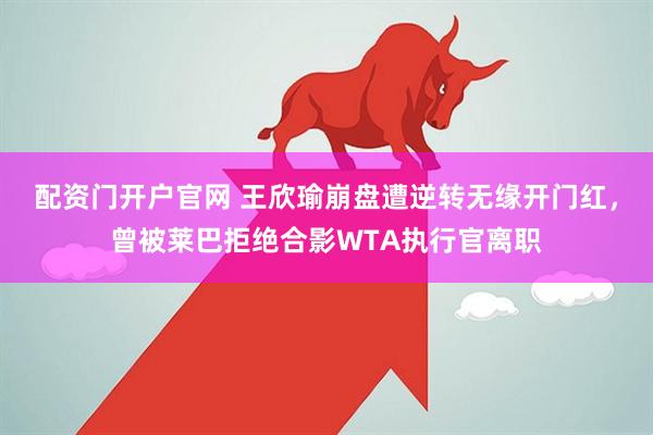 配资门开户官网 王欣瑜崩盘遭逆转无缘开门红，曾被莱巴拒绝合影WTA执行官离职