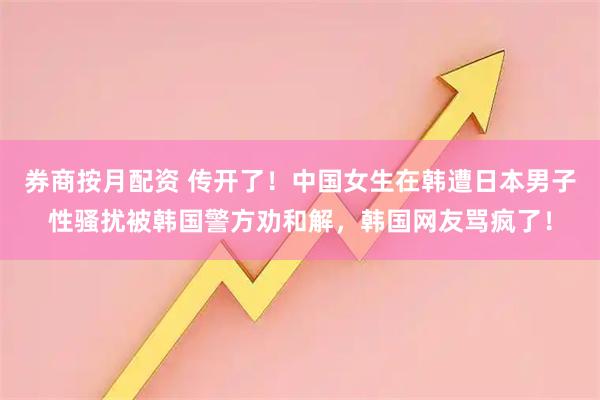 券商按月配资 传开了！中国女生在韩遭日本男子性骚扰被韩国警方劝和解，韩国网友骂疯了！