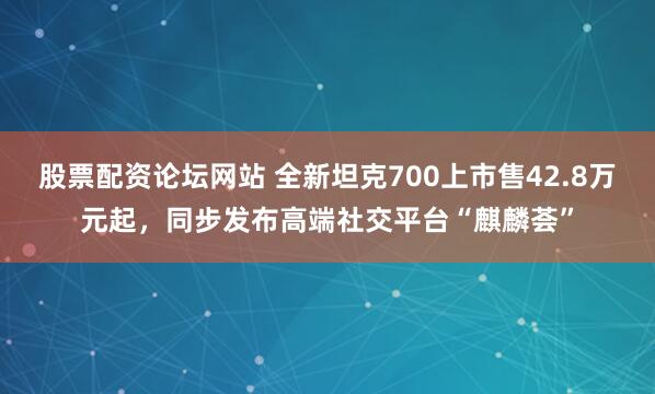 股票配资论坛网站 全新坦克700上市售42.8万元起，同步发布高端社交平台“麒麟荟”