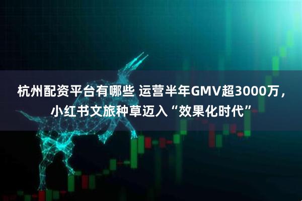 杭州配资平台有哪些 运营半年GMV超3000万，小红书文旅种草迈入“效果化时代”