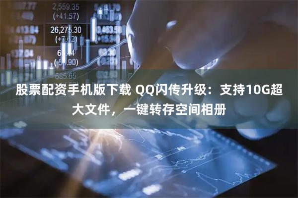 股票配资手机版下载 QQ闪传升级：支持10G超大文件，一键转存空间相册