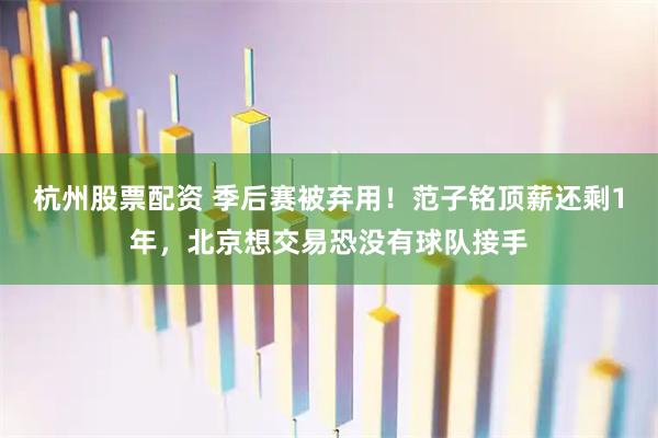 杭州股票配资 季后赛被弃用！范子铭顶薪还剩1年，北京想交易恐没有球队接手