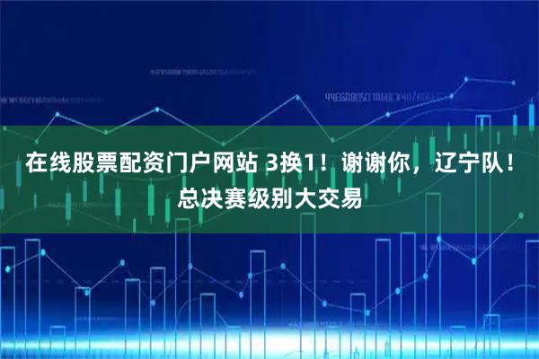 在线股票配资门户网站 3换1！谢谢你，辽宁队！总决赛级别大交易