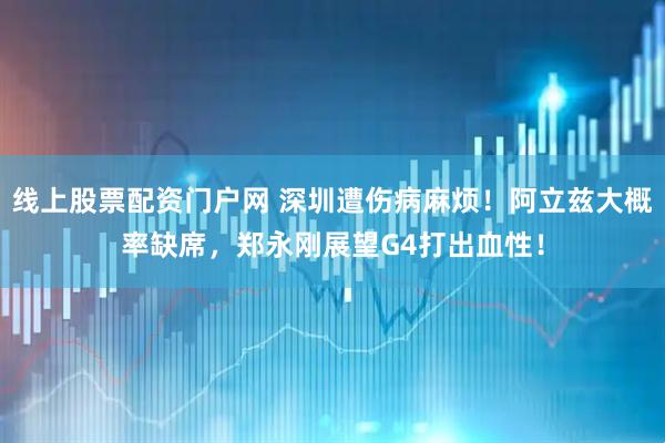 线上股票配资门户网 深圳遭伤病麻烦！阿立兹大概率缺席，郑永刚展望G4打出血性！