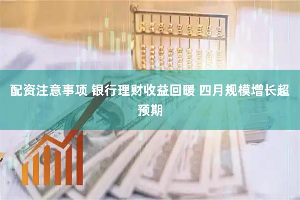 配资注意事项 银行理财收益回暖 四月规模增长超预期