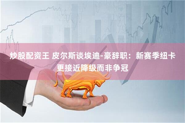 炒股配资王 皮尔斯谈埃迪-豪辞职:新赛季纽卡更接近降级而非争冠