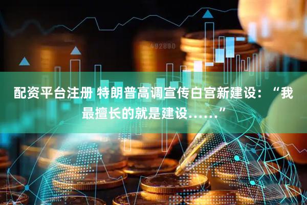 配资平台注册 特朗普高调宣传白宫新建设：“我最擅长的就是建设……”